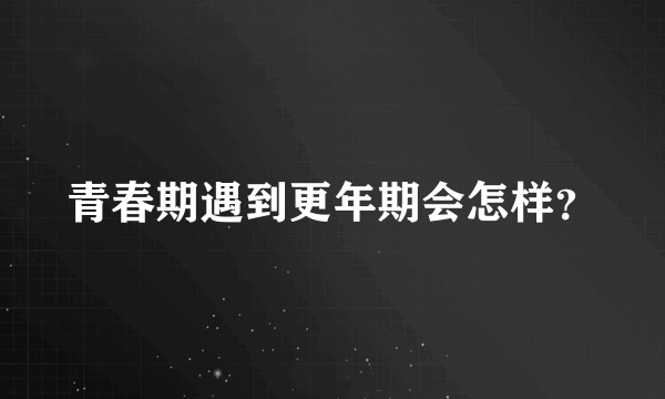 青春期遇到更年期会怎样？