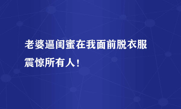 老婆逼闺蜜在我面前脱衣服 震惊所有人！