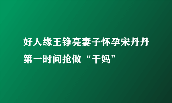 好人缘王铮亮妻子怀孕宋丹丹第一时间抢做“干妈”