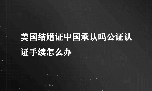 美国结婚证中国承认吗公证认证手续怎么办