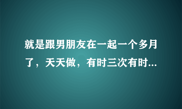 就是跟男朋友在一起一个多月了，天天做，有时三次有时四次，如果平均下来也就是每天三四次连着快一个月...