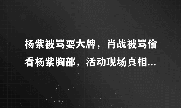 杨紫被骂耍大牌，肖战被骂偷看杨紫胸部，活动现场真相还原。后来如何？