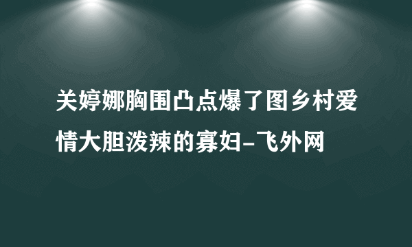 关婷娜胸围凸点爆了图乡村爱情大胆泼辣的寡妇-飞外网