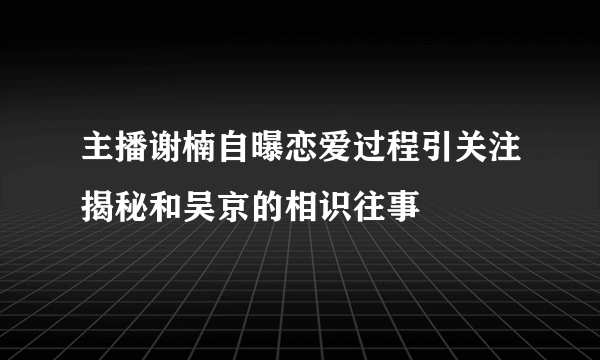 主播谢楠自曝恋爱过程引关注揭秘和吴京的相识往事