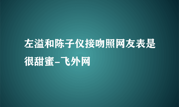 左溢和陈子仪接吻照网友表是很甜蜜-飞外网