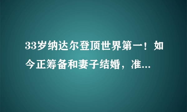 33岁纳达尔登顶世界第一！如今正筹备和妻子结婚，准备开启度蜜月