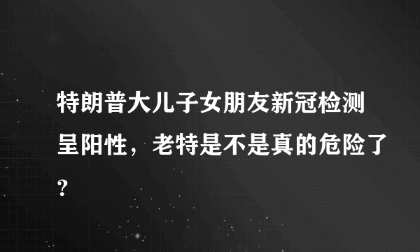 特朗普大儿子女朋友新冠检测呈阳性，老特是不是真的危险了？