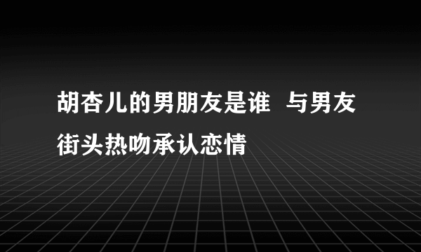 胡杏儿的男朋友是谁  与男友街头热吻承认恋情