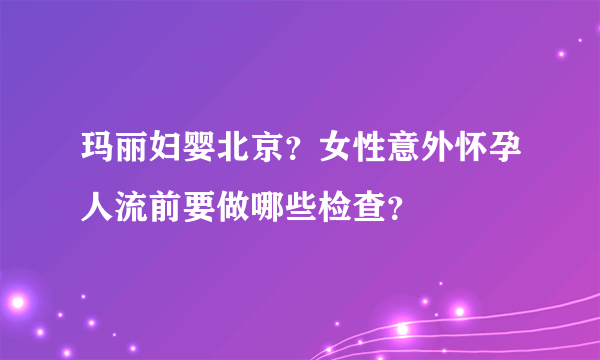 玛丽妇婴北京？女性意外怀孕人流前要做哪些检查？