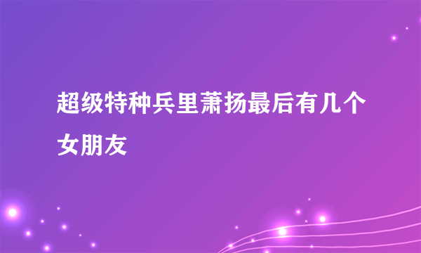 超级特种兵里萧扬最后有几个女朋友