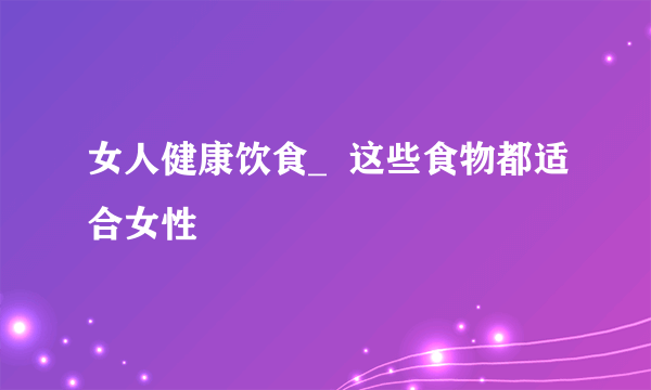 女人健康饮食_  这些食物都适合女性