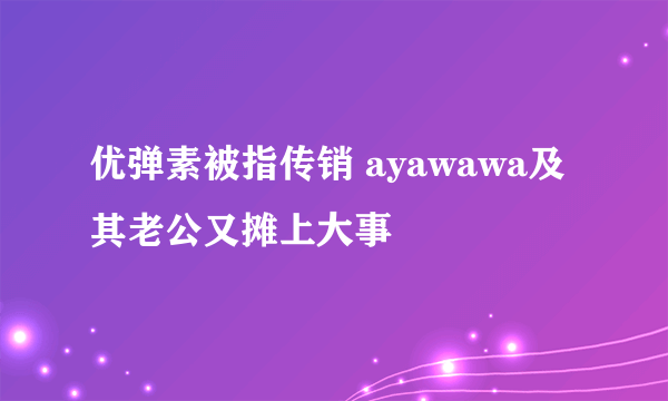 优弹素被指传销 ayawawa及其老公又摊上大事