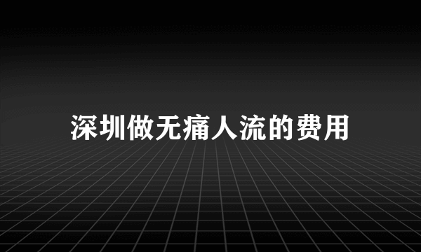 深圳做无痛人流的费用