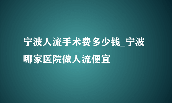 宁波人流手术费多少钱_宁波哪家医院做人流便宜