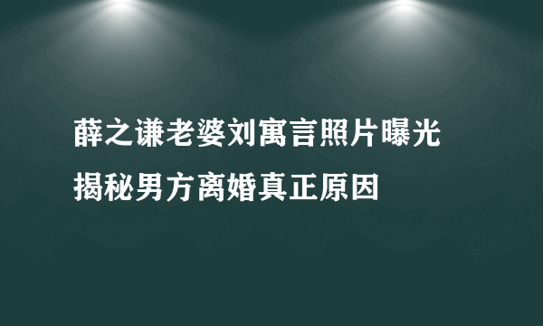 薛之谦老婆刘寓言照片曝光  揭秘男方离婚真正原因