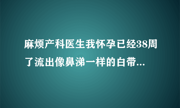 麻烦产科医生我怀孕已经38周了流出像鼻涕一样的白带，这种情况代表什么是要生了吗