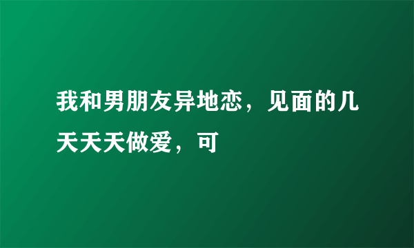 我和男朋友异地恋，见面的几天天天做爱，可