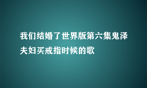 我们结婚了世界版第六集鬼泽夫妇买戒指时候的歌