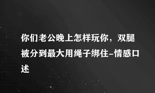 你们老公晚上怎样玩你，双腿被分到最大用绳子绑住-情感口述