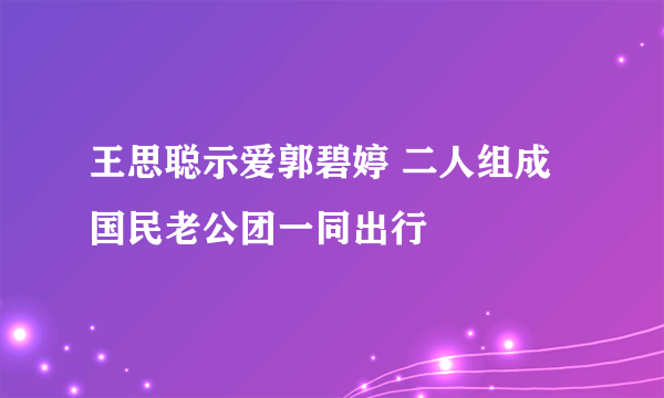 王思聪示爱郭碧婷 二人组成国民老公团一同出行