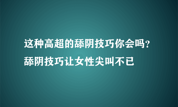 这种高超的舔阴技巧你会吗？舔阴技巧让女性尖叫不已