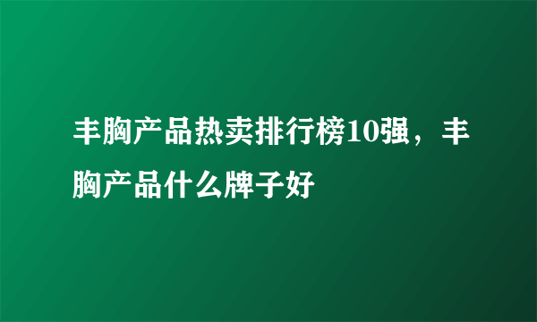 丰胸产品热卖排行榜10强，丰胸产品什么牌子好