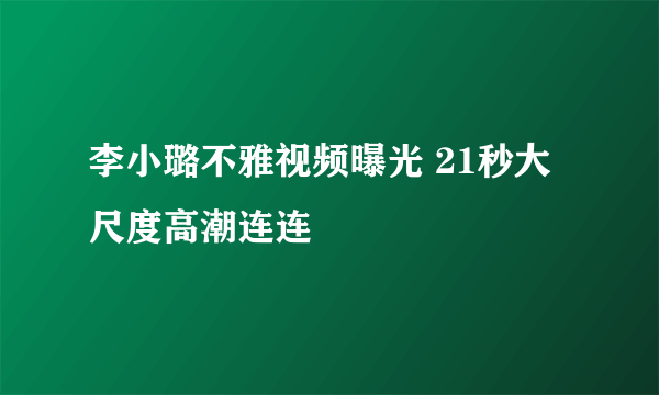 李小璐不雅视频曝光 21秒大尺度高潮连连