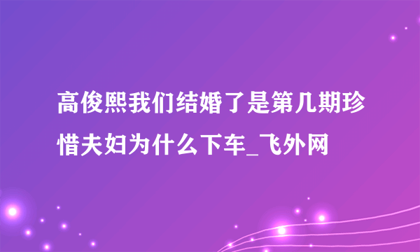 高俊熙我们结婚了是第几期珍惜夫妇为什么下车_飞外网