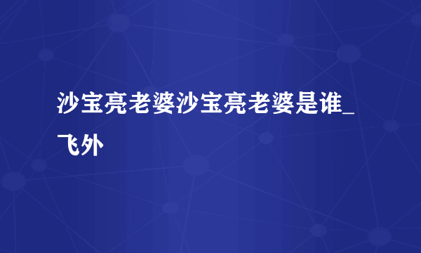 沙宝亮老婆沙宝亮老婆是谁_飞外