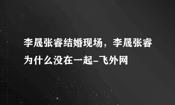 李晟张睿结婚现场，李晟张睿为什么没在一起-飞外网