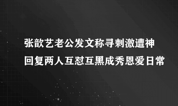 张歆艺老公发文称寻刺激遭神回复两人互怼互黑成秀恩爱日常