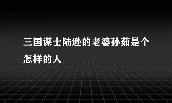 三国谋士陆逊的老婆孙茹是个怎样的人