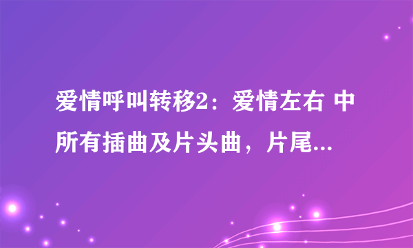 爱情呼叫转移2：爱情左右 中所有插曲及片头曲，片尾曲名字。谢谢