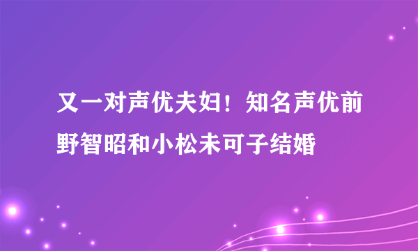 又一对声优夫妇！知名声优前野智昭和小松未可子结婚