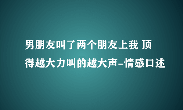 男朋友叫了两个朋友上我 顶得越大力叫的越大声-情感口述