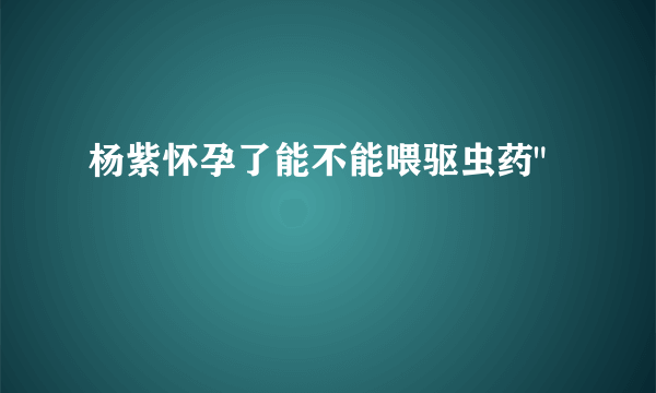 杨紫怀孕了能不能喂驱虫药