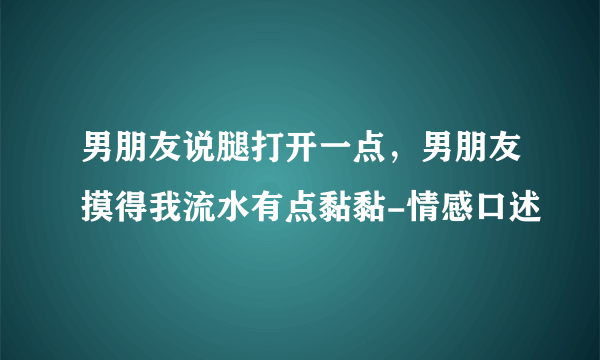 男朋友说腿打开一点，男朋友摸得我流水有点黏黏-情感口述