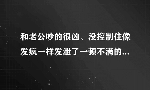 和老公吵的很凶、没控制住像发疯一样发泄了一顿不满的情绪、把老公撵到另一个卧室去睡了、有点后悔、可是