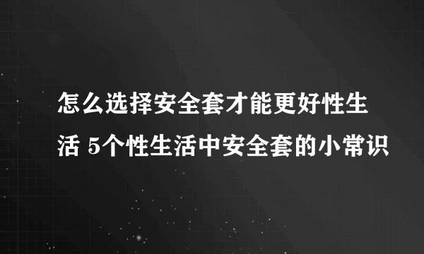 怎么选择安全套才能更好性生活 5个性生活中安全套的小常识