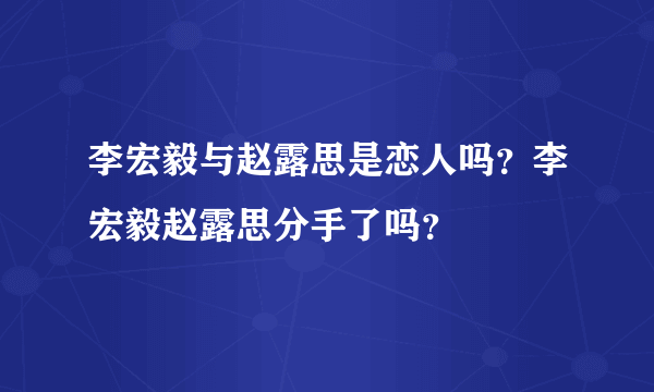 李宏毅与赵露思是恋人吗？李宏毅赵露思分手了吗？