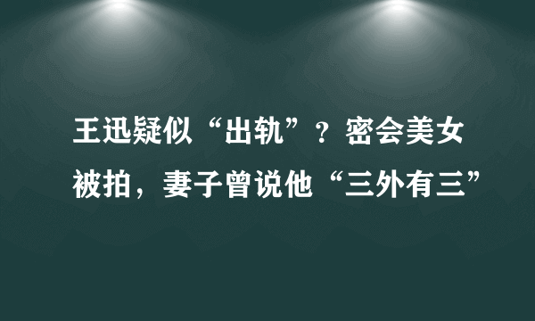 王迅疑似“出轨”？密会美女被拍，妻子曾说他“三外有三”