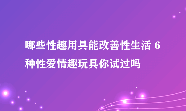 哪些性趣用具能改善性生活 6种性爱情趣玩具你试过吗