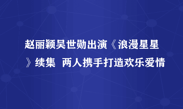 赵丽颖吴世勋出演《浪漫星星》续集  两人携手打造欢乐爱情