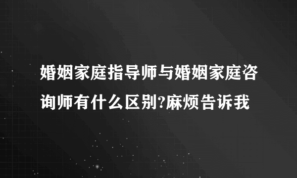 婚姻家庭指导师与婚姻家庭咨询师有什么区别?麻烦告诉我