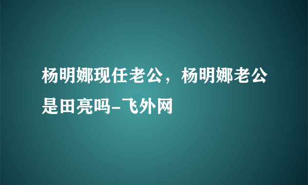 杨明娜现任老公，杨明娜老公是田亮吗-飞外网