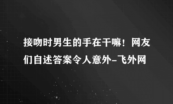 接吻时男生的手在干嘛！网友们自述答案令人意外-飞外网