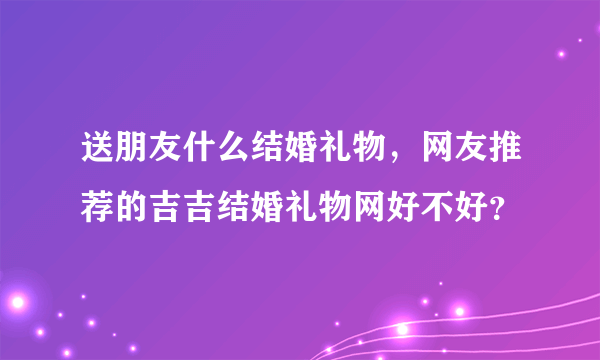 送朋友什么结婚礼物，网友推荐的吉吉结婚礼物网好不好？