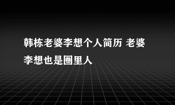 韩栋老婆李想个人简历 老婆李想也是圈里人