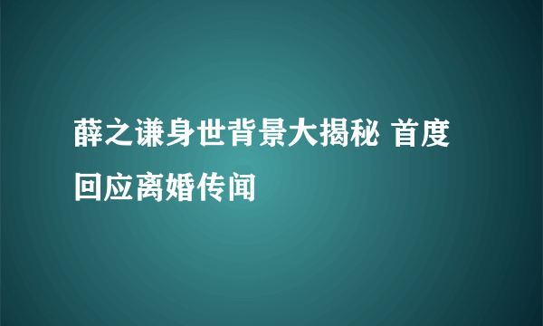 薛之谦身世背景大揭秘 首度回应离婚传闻