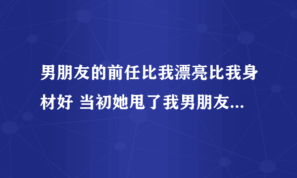 男朋友的前任比我漂亮比我身材好 当初她甩了我男朋友，现在两个人偶尔会联系，我想只要那女的一回头，我